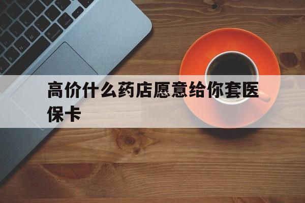 锡林郭勒盟最新的高价什么药店愿意给你套医保卡方法分享(锡林郭勒盟去药店套医保卡人家会给你套?教程)